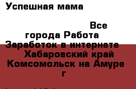  Успешная мама                                                                 - Все города Работа » Заработок в интернете   . Хабаровский край,Комсомольск-на-Амуре г.